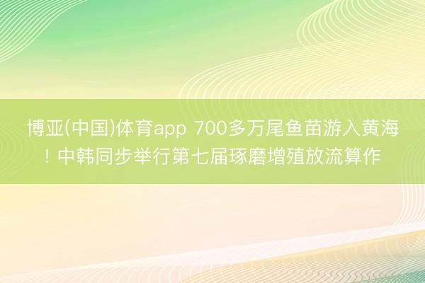 博亚(中国)体育app 700多万尾鱼苗游入黄海! 中韩同步举行第七届琢磨增殖放流算作
