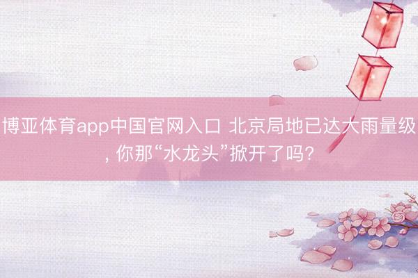 博亚体育app中国官网入口 北京局地已达大雨量级， 你那“水龙头”掀开了吗?