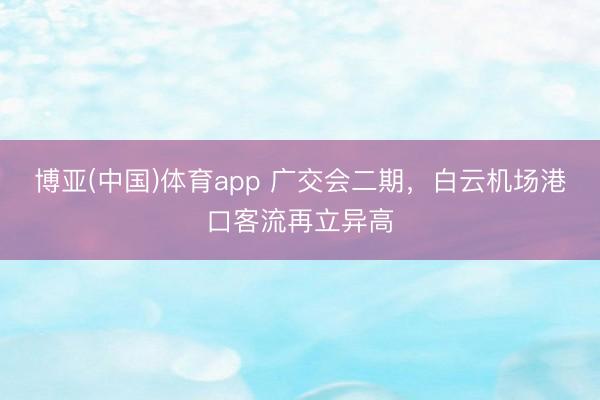 博亚(中国)体育app 广交会二期,白云机场港口客流再立异高