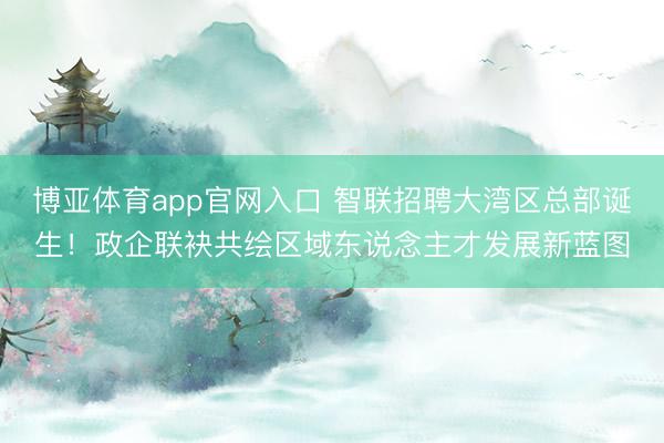 博亚体育app官网入口 智联招聘大湾区总部诞生！政企联袂共绘区域东说念主才发展新蓝图
