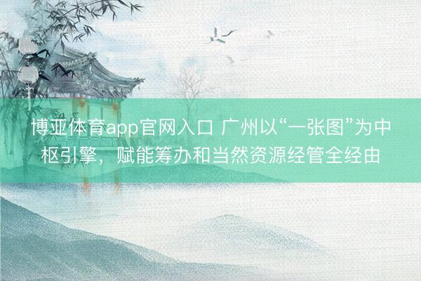 博亚体育app官网入口 广州以“一张图”为中枢引擎，赋能筹办和当然资源经管全经由
