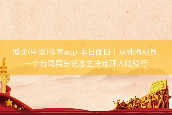 博亚(中国)体育app 本日面目｜从珠海动身，一个台湾男东说念主决定环大陆骑行