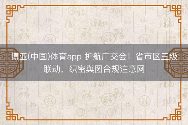 博亚(中国)体育app 护航广交会!省市区三级联动,织密舆图合规注意网
