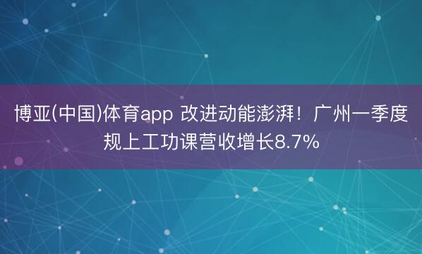 博亚(中国)体育app 改进动能澎湃!广州一季度规上工功课营收增长8.7%