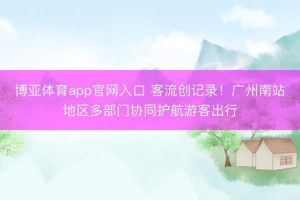 博亚体育app官网入口 客流创记录!广州南站地区多部门协同护航游客出行