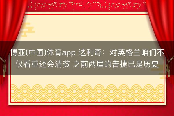 博亚(中国)体育app 达利奇：对英格兰咱们不仅看重还会清贫 之前两届的告捷已是历史