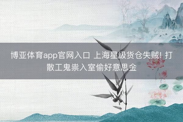 博亚体育app官网入口 上海星级货仓失贼! 打散工鬼祟入室偷好意思金