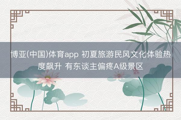 博亚(中国)体育app 初夏旅游民风文化体验热度飙升 有东谈主偏疼A级景区