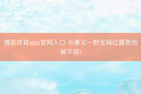 博亚体育app官网入口 长春又一野生网红露营地被不容!