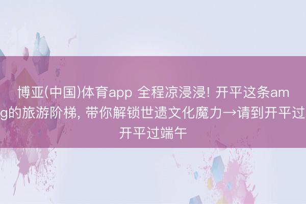 博亚(中国)体育app 全程凉浸浸! 开平这条amazing的旅游阶梯， 带你解锁世遗文化魔力→请到开平过端午