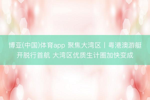 博亚(中国)体育app 聚焦大湾区丨粤港澳游艇开脱行首航 大湾区优质生计圈加快变成