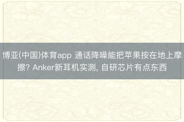 博亚(中国)体育app 通话降噪能把苹果按在地上摩擦? Anker新耳机实测， 自研芯片有点东西