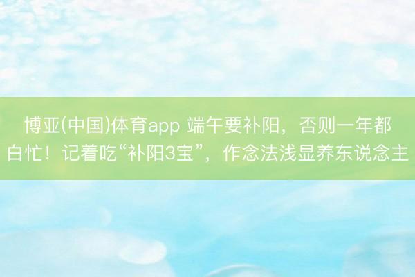 博亚(中国)体育app 端午要补阳，否则一年都白忙！记着吃“补阳3宝”，作念法浅显养东说念主
