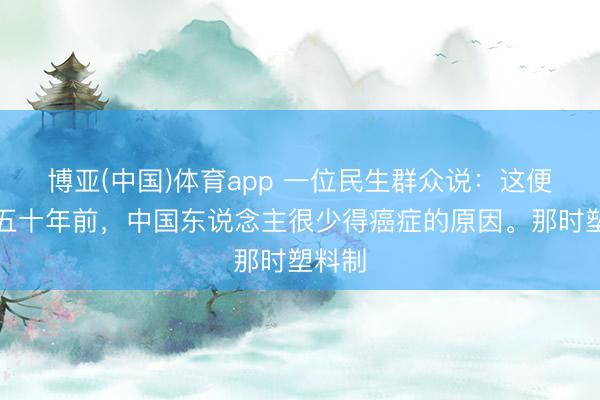 博亚(中国)体育app 一位民生群众说：这便是四五十年前，中国东说念主很少得癌症的原因。那时塑料制