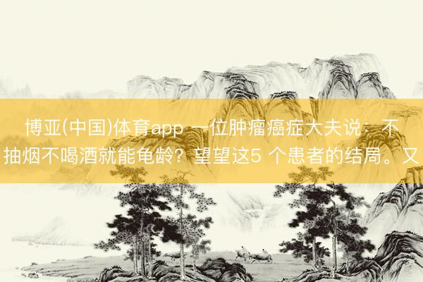 博亚(中国)体育app 一位肿瘤癌症大夫说：不抽烟不喝酒就能龟龄？望望这5 个患者的结局。又